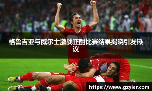 格鲁吉亚与威尔士激战正酣比赛结果揭晓引发热议